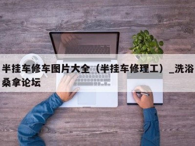 乌鲁木齐半挂车修车图片大全（半挂车修理工）_洗浴桑拿论坛