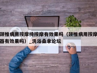 乌鲁木齐颈椎病用按摩椅按摩有效果吗（颈椎病用按摩器有效果吗）_洗浴桑拿论坛