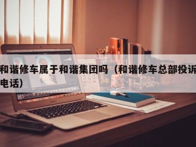 乌鲁木齐和谐修车属于和谐集团吗（和谐修车总部投诉电话）