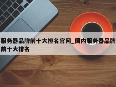 乌鲁木齐服务器品牌前十大排名官网_国内服务器品牌前十大排名 