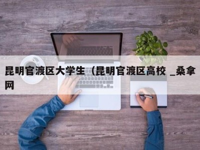 乌鲁木齐昆明官渡区大学生（昆明官渡区高校 _桑拿网