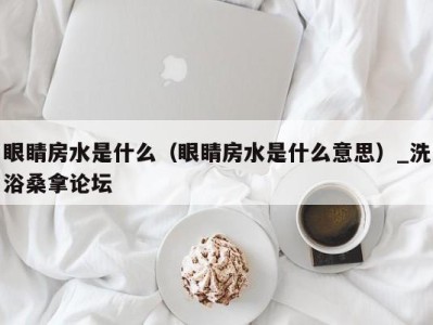 乌鲁木齐眼睛房水是什么（眼睛房水是什么意思）_洗浴桑拿论坛