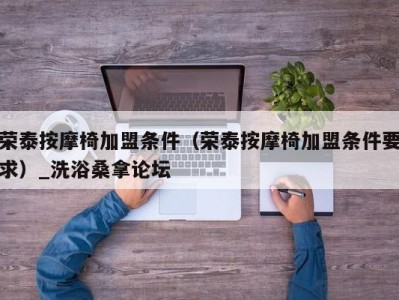 乌鲁木齐荣泰按摩椅加盟条件（荣泰按摩椅加盟条件要求）_洗浴桑拿论坛