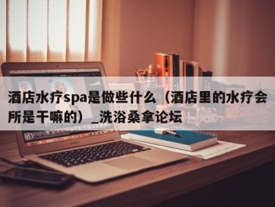 乌鲁木齐酒店水疗spa是做些什么（酒店里的水疗会所是干嘛的）_洗浴桑拿论坛