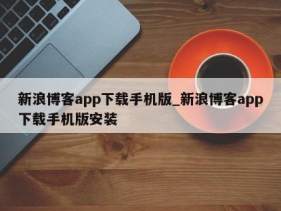 乌鲁木齐新浪博客app下载手机版_新浪博客app下载手机版安装 