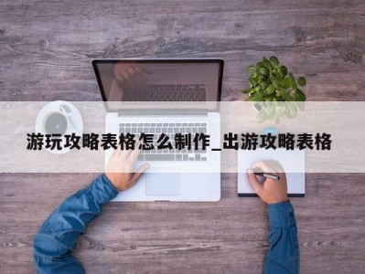 乌鲁木齐游玩攻略表格怎么制作_出游攻略表格 