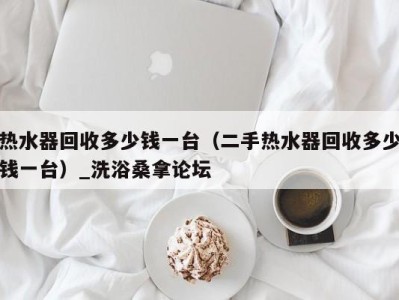 乌鲁木齐热水器回收多少钱一台（二手热水器回收多少钱一台）_洗浴桑拿论坛