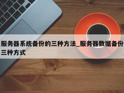 乌鲁木齐服务器系统备份的三种方法_服务器数据备份三种方式 