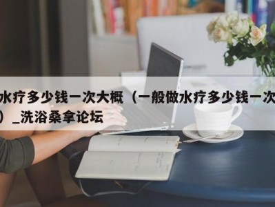 乌鲁木齐水疗多少钱一次大概（一般做水疗多少钱一次）_洗浴桑拿论坛