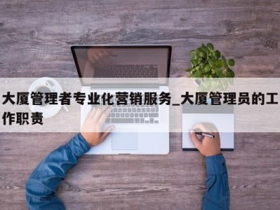 乌鲁木齐大厦管理者专业化营销服务_大厦管理员的工作职责 