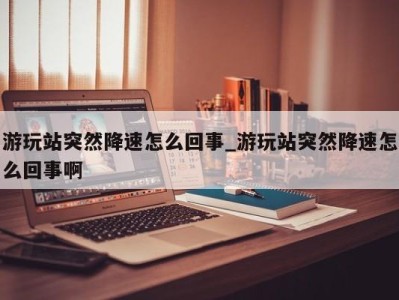 乌鲁木齐游玩站突然降速怎么回事_游玩站突然降速怎么回事啊 