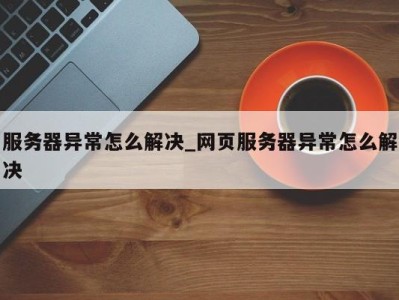 乌鲁木齐服务器异常怎么解决_网页服务器异常怎么解决 