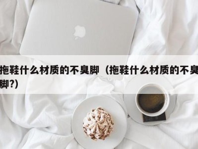 乌鲁木齐拖鞋什么材质的不臭脚（拖鞋什么材质的不臭脚?）