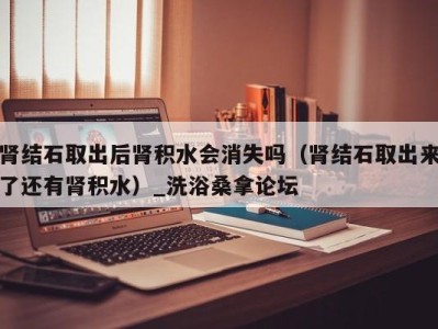 乌鲁木齐肾结石取出后肾积水会消失吗（肾结石取出来了还有肾积水）_洗浴桑拿论坛