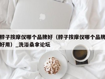 乌鲁木齐脖子按摩仪哪个品牌好（脖子按摩仪哪个品牌好用）_洗浴桑拿论坛