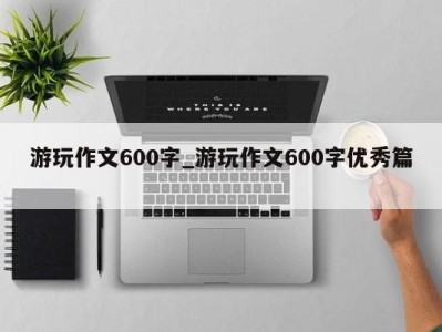 乌鲁木齐游玩作文600字_游玩作文600字优秀篇 