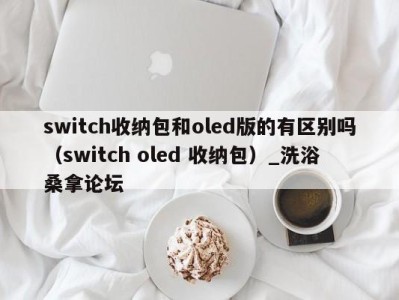 乌鲁木齐switch收纳包和oled版的有区别吗（switch oled 收纳包）_洗浴桑拿论坛