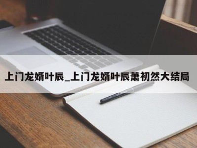 乌鲁木齐上门龙婿叶辰_上门龙婿叶辰萧初然大结局 