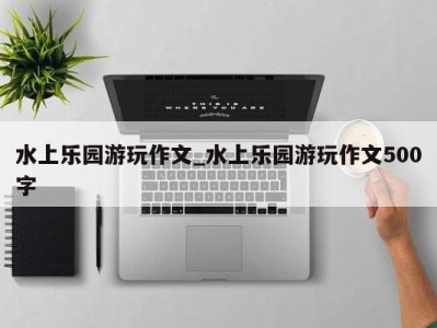 乌鲁木齐水上乐园游玩作文_水上乐园游玩作文500字 