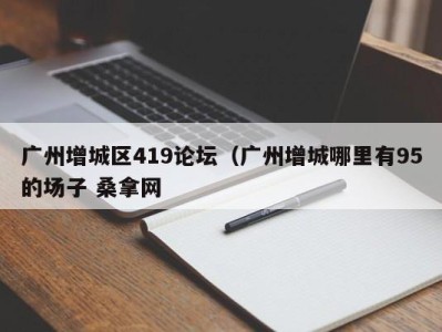 乌鲁木齐广州增城区419论坛（广州增城哪里有95的场子 桑拿网