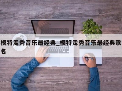 乌鲁木齐模特走秀音乐最经典_模特走秀音乐最经典歌名 