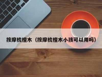 乌鲁木齐按摩梳檀木（按摩梳檀木小孩可以用吗）