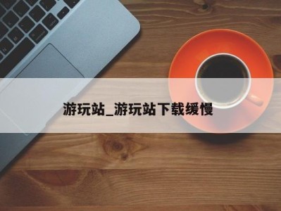 乌鲁木齐游玩站_游玩站下载缓慢 