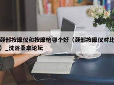 乌鲁木齐颈部按摩仪和按摩枪哪个好（颈部按摩仪对比）_洗浴桑拿论坛