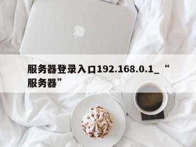 乌鲁木齐服务器登录入口192.168.0.1_“服务器” 