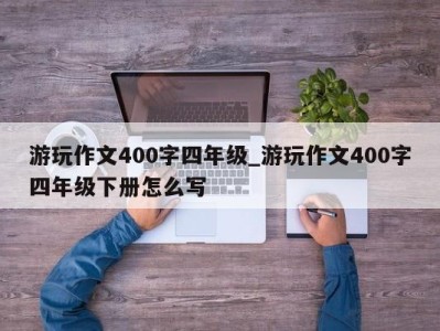 乌鲁木齐游玩作文400字四年级_游玩作文400字四年级下册怎么写 