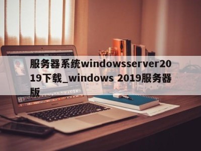 乌鲁木齐服务器系统windowsserver2019下载_windows 2019服务器版 