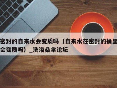 乌鲁木齐密封的自来水会变质吗（自来水在密封的桶里会变质吗）_洗浴桑拿论坛